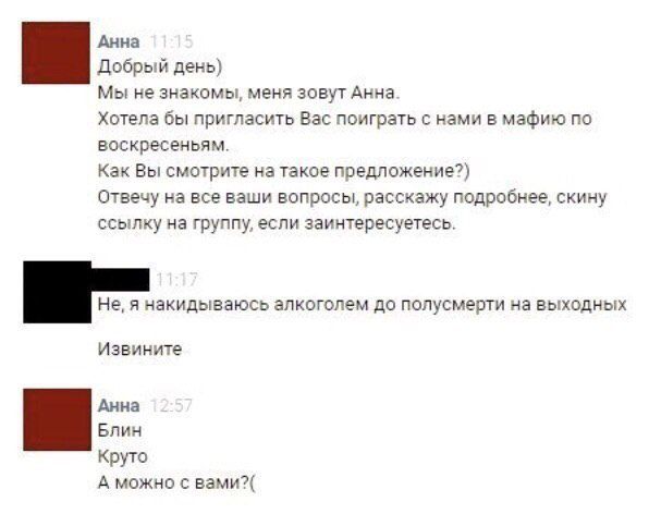 Добрый день) Мы не знакомы, меня зовут Анна. Хотела бы пригласить Вас поиграть с нами в мафию по воскресеньям. Как Вы смотрите на такое предложение?) Отвечу на все ваши вопросы, расскажу подробнее, скину ссылку на группу, если заинтересуетесь.

Не, я накидываюсь алкоголем до полусмерти на выходных

Извините

Блин

Круто

А можно с вами?(: