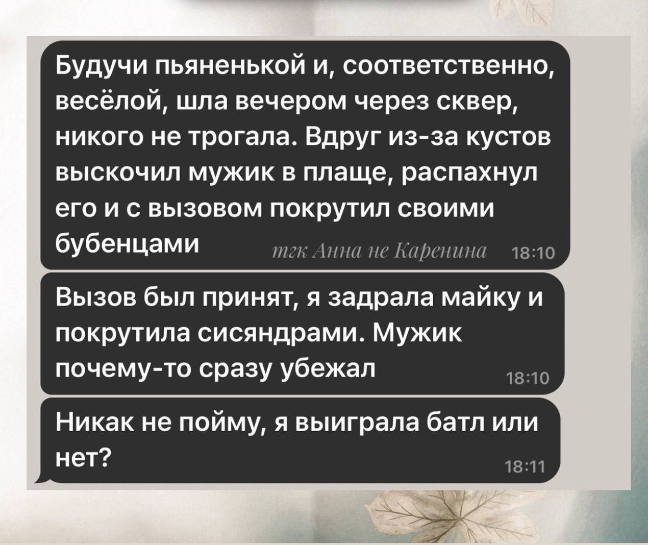 Будучи пьяной и, соответственно, веселой, шла вечером через сквер, никого не трогала. Вдруг из-за кустов выскочил мужик в плаще, распахнул его и с вызовом покрутил своими дюбенцами.

Вызов был принят, я задрала майку и покрутила сиснями. Мужик почему-то сразу убежал.

Никак не пойму, я выиграла батл или нет?