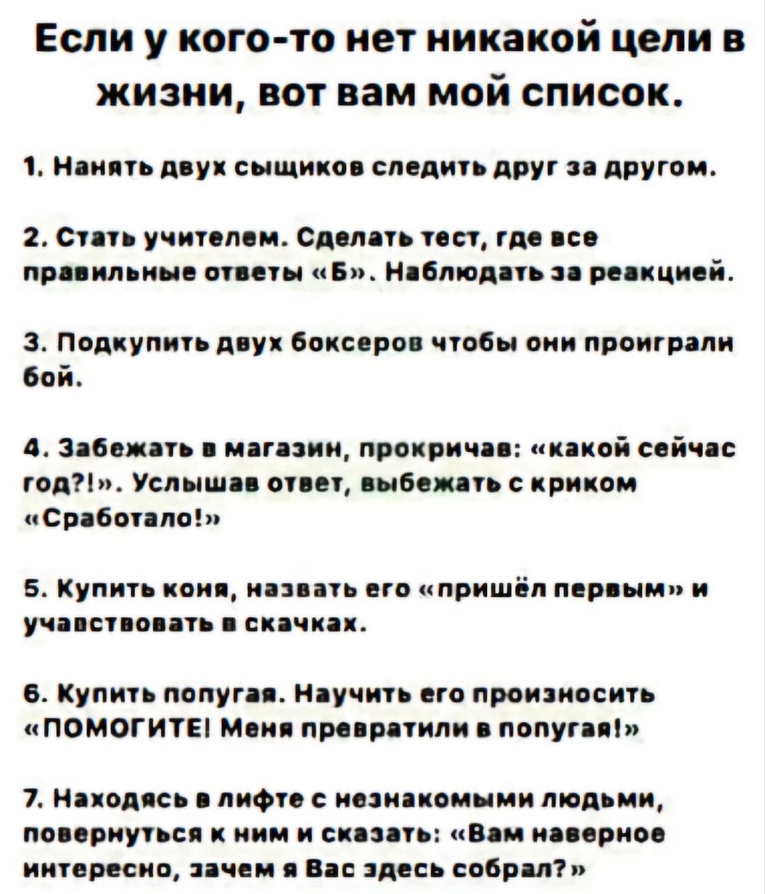 Если у кого-то нет никакой цели в жизни, вот вам мой список.

1. Нанять двух сыщиков следить друг за другом.

2. Стать учителем. Сделать тест, где все правильные ответы «Б». Наблюдать за реакцией.

3. Подкупить двух боксеров чтобы они проиграли бой.

4. Забежать в магазин, прокричав: «какой сейчас год!?», Услышав ответ, выбежать с криком «Сработало!». 

5. Купить коин, назвать его «пришел первым» и участвовать в скачках.

6. Купить попугай. Научить его произносить «ПОМГИТЕ! Меня превратили в попугая!». 

7. Загадать в кафе о незнакомом человеке, поворотясь к нему и спросить: «Интересно, а вы где здесь собрал?
