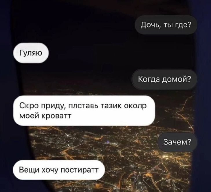 Дочь, ты где?
Гуляю
Когда домой?
Скоро приду, плставь тазик околр моей кроватт
Зачем?
Вещи хочу постиратт