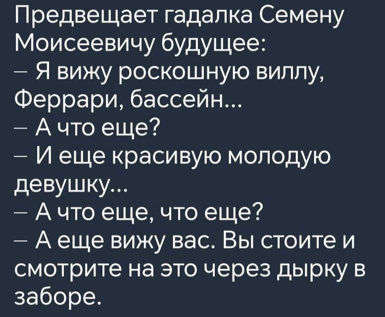Предвещает гадалка Семёну Моисеевичу будущее:
– Я вижу роскошную виллу, Феррари, бассейн...
– А что ещё?
– И ещё красивую молодую девушку...
– А что еще, что еще?
– А ещё вижу вас. Вы стоите и смотрите на это через дырку в заборе.