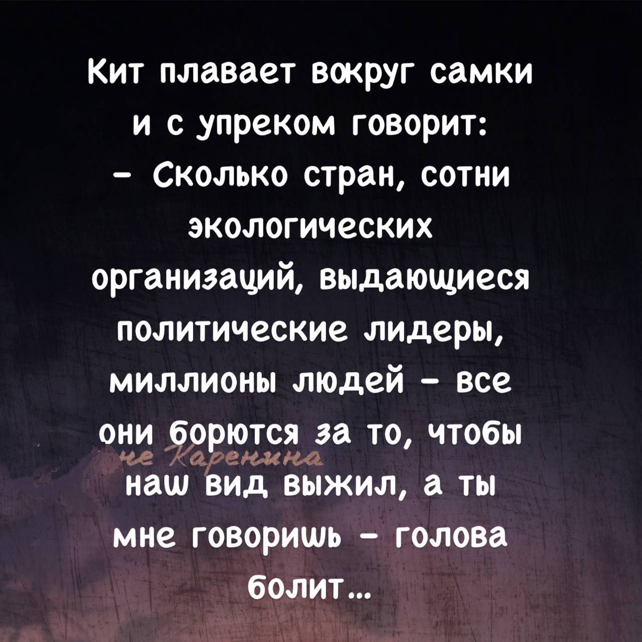 Кит плавает вокруг самки и с упреком говорит:
- Сколько стран, сотни экологических организаций, выдающиеся политические лидеры, миллионы людей - все они борются за то, чтобы наш вид выжил, а ты мне говоришь - голова болит...