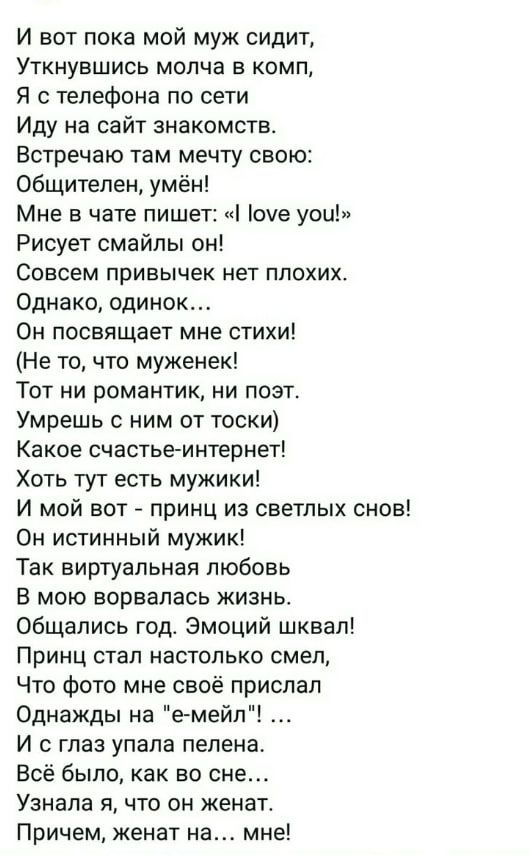 И вот пока мой муж сидит,
Уткнувшись молча в комп,
Я с телефона по сети,
Иду на сайт знакомств.
Встречаю там мечту свою:
Общителен, умён!
Мне в чате пишет: «I love you!»
Рисует смайлы он!
Совсем привычек нет плохих.
Однако, одинок…
Он посвятит мне стихи!
(Не то, что муженек!)
Тот ни романтик, ни поэт.
Умрёшь с ним от тоски!
Какое счастье-интернет!
Хотя тут есть мужички!
И мой вот - принц из светлых снов!
Он истинный мужик!
Так виртуальная любовь
В мою ворвалась жизнь.
Общались год. Эмоций шквал!
Принц стал настолько смел,
Что фото мне своё прислал
Однажды на 