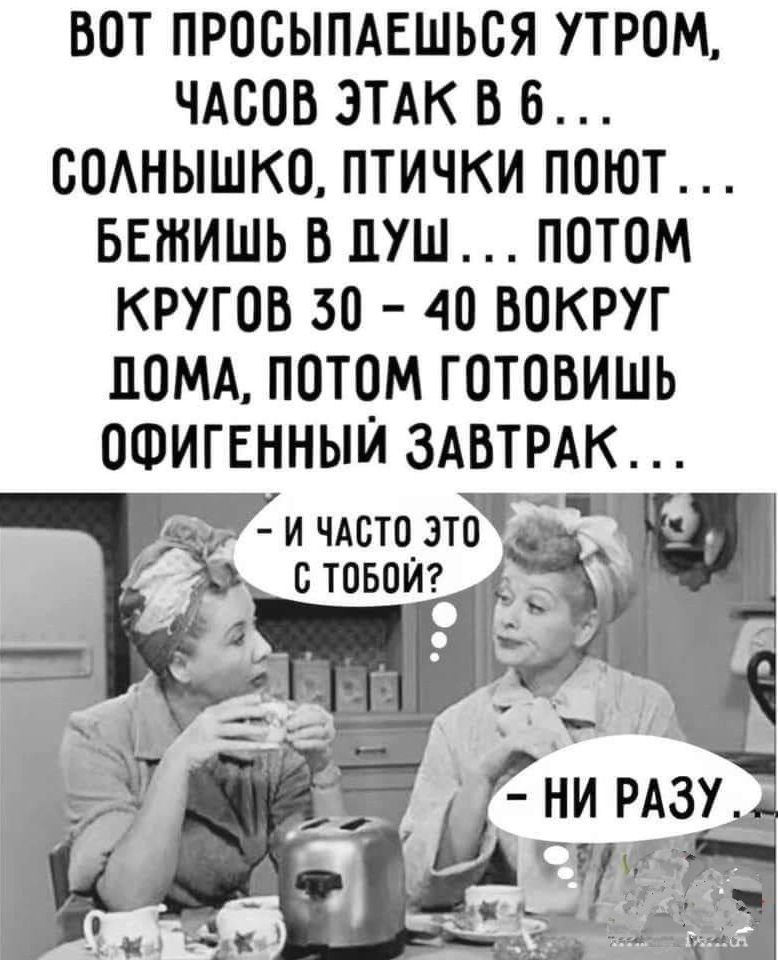 ВОТ ПРОСЫПАЕШЬСЯ УТРОМ, ЧАСОВ ЭТОК В 6 ... СОЛНЫШКО, ПТИЧКИ ПОЮТ ... БЕЖИШЬ В ДУШ ... ПОТОМ КРУГОВ 30 - 40 ВОКРУГ ДОМА, ПОТОМ ГОТОВИШЬ ОФИГЕННЫЙ ЗАВТРАК ... - И ЧАСТО ЭТО С ТОБОЙ? - НИ РАЗУ
