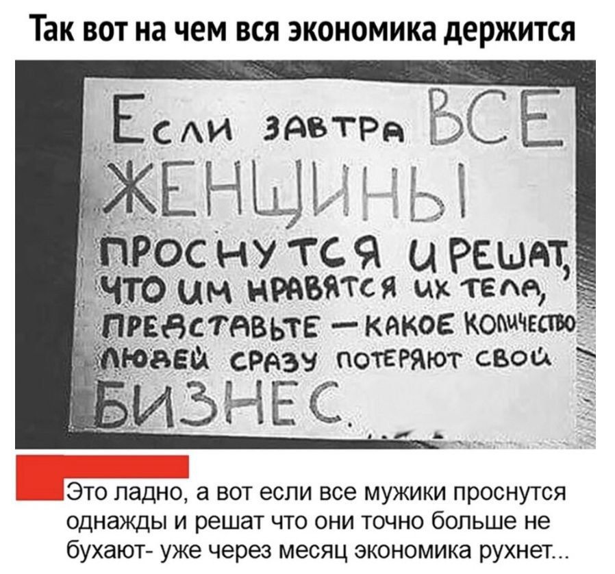 Если завтра ВСЕ ЖЕНЩИНИ ПРОСНУТСЯ И РЕШАТ, ЧТО ИМ НРАВЯТСЯ ИХ ТЕЛА, ПРЕДСТАВЬТЕ – КАКОЕ КОЛИЧЕСТВО ЛЮДЕЙ СРАЗУ ПОТЕРЯТ СВОЙ БИЗНЕС...
Это ладно, а вот если все мужики проснутся однажды и решат что они точно больше не бухают- уже через месяц экономика рухнет...