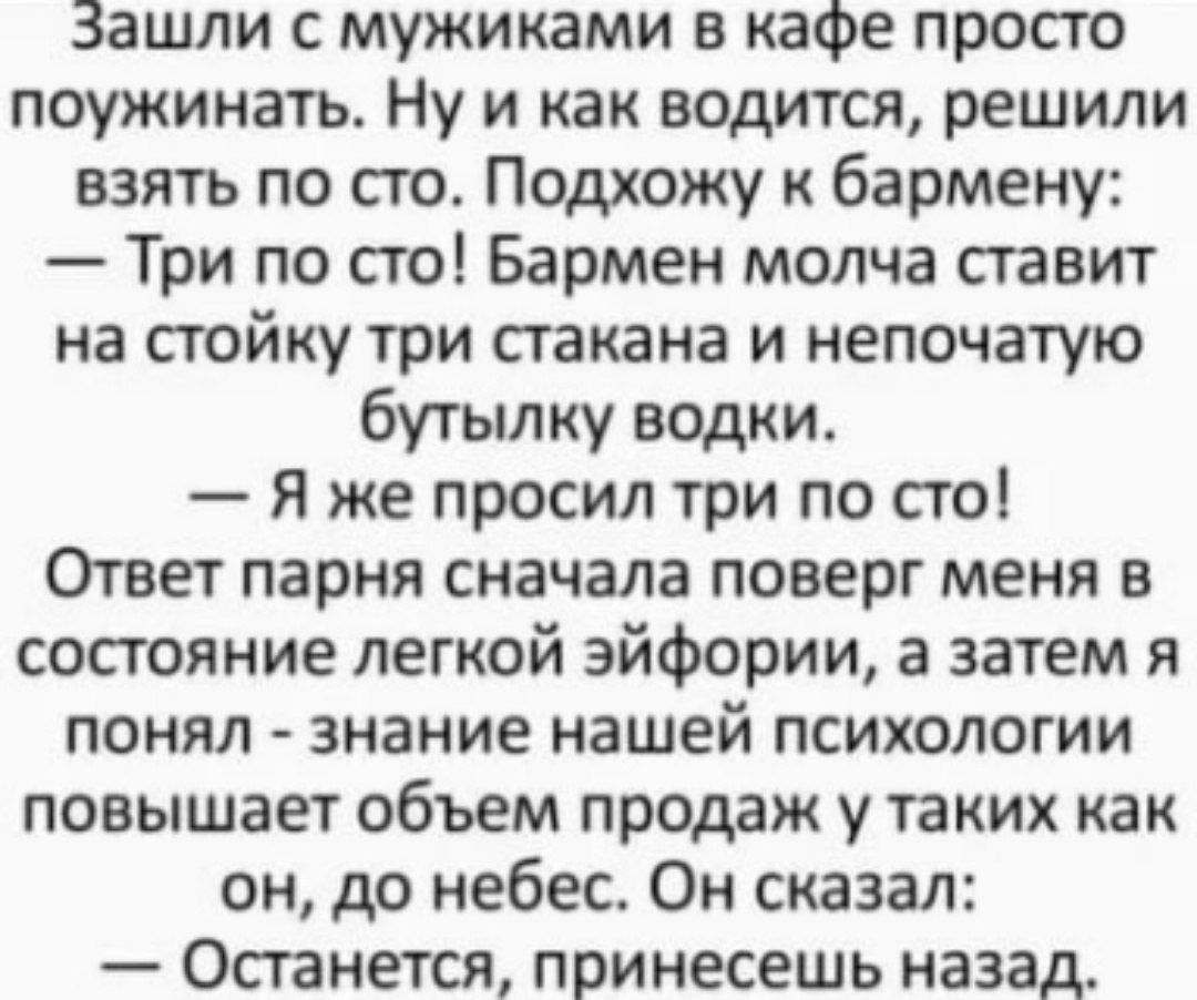 Зашли с мужиками в кафе просто поужинать. Ну и как водится, решили взять по сто. Подхожу к бармену:
— Три по сто! Бармен молча ставит на стойку три стакана и непочатую бутылку водки.
— Я же просил три по сто!
Ответ парня сначала поверг меня в состояние легкой эйфории, а затем я понял - знание нашей психологии повышает объем продаж у таких как он, до неба. Он сказал:
— Останься, принесешь назад.