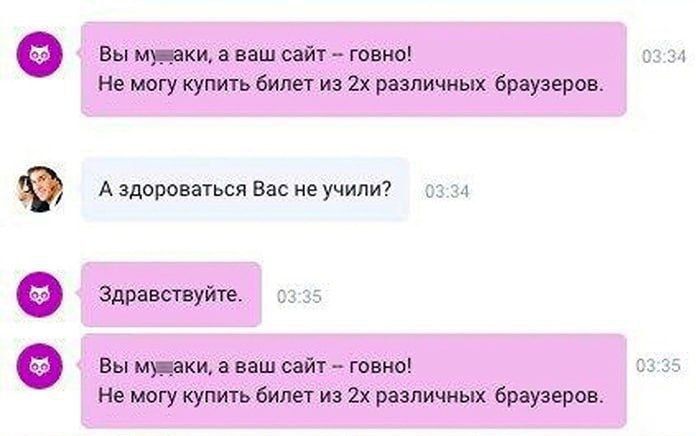 Вы м**аки, а ваш сайт -- говно!
Не могу купить билет из 2х различных браузеров.
А здравствоваться вас не учили?
Здравствуйте.
Вы м**аки, а ваш сайт -- говно!
Не могу купить билет из 2х различных браузеров.