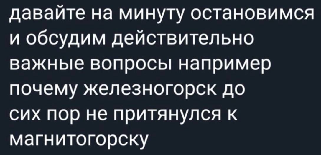 давайте на минуту остановимся и обсудим действительно важные вопросы например почему железногорск до сих пор не притянулся к магнитогорску