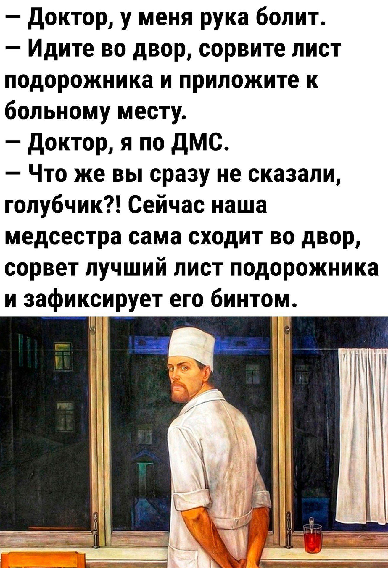 — Доктор, у меня рука болит.
— Идите во двор, сорвите лист подорожника и приложите к больному месту.
— Доктор, я по ДМС.
— Что же вы сразу не сказали, голубчик?! Сейчас наша медсестра сама сходит во двор, сорвет лучший лист подорожника и зафиксирует его бинтом.