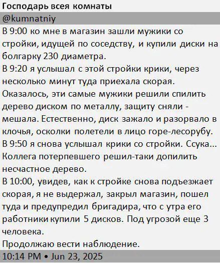 В 9:00 ко мне в магазин зашли мужики со стройки, и купили диски на болгарку 230 диаметра.
В 9:20 я услышал с этой стройки крики, через несколько минут туда приехала скорая. 
Оказалось, эти самые мужики решили спилить дерево диском по металлу, защиту сняли - мешала. Естественно, диск зажало и разорвало в клоки, осколки полетели в лицо -лесорубу.

8:00, я снова услышал крики со стройки. Сука... 4:00 я слышал, что пришел опять недовольный зам. 

Подходит, говорит, что мы не выдержали, закрыли магазин, пошел ты нах... к старому бригадиру, что с утра его вместо Урала купили 5 дисков. Под угрозой еще 3.

Продолжаю вести наблюдение.