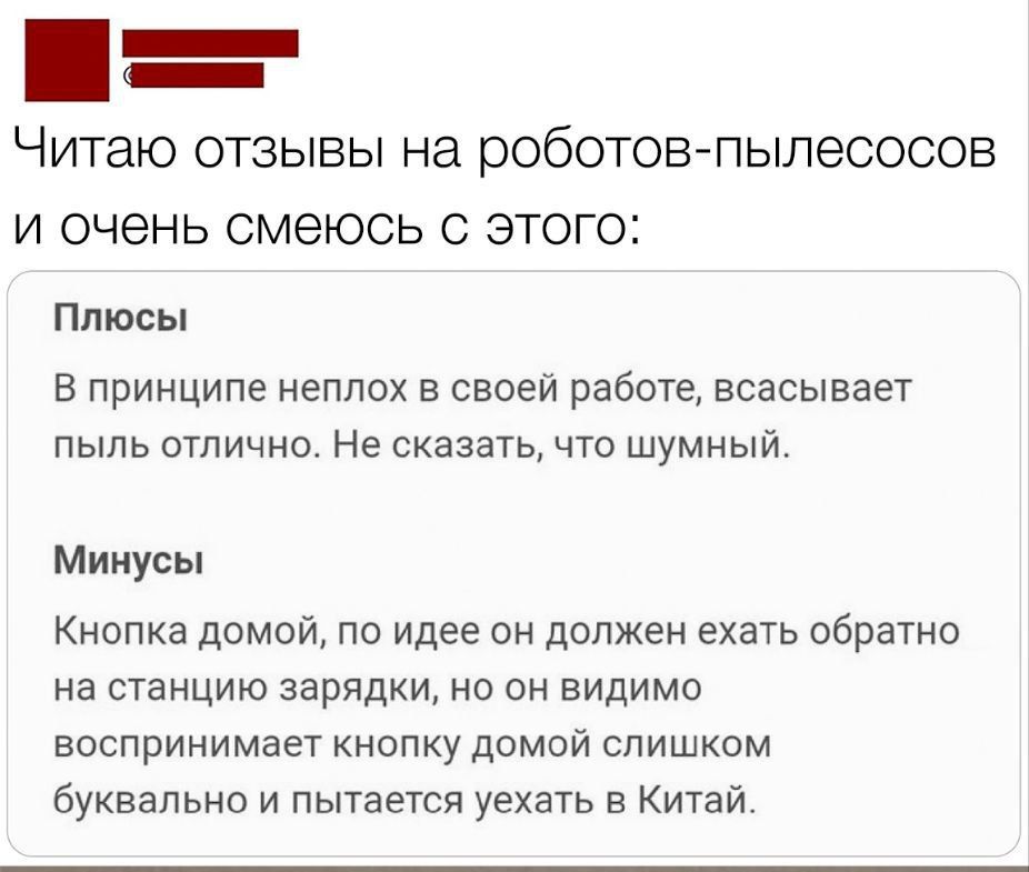 Читаю отзывы на роботов-пылесосов и очень смеюсь с этого:

Плюсы
В принципе неплох в своей работе, всасывает пыль отлично. Не сказать, что шумный.

Минусы
Кнопка домой, по идее он должен ехать обратно на станцию зарядки, но видимо воспринимает кнопку домой слишком буквально и пытается уехать в Китай.