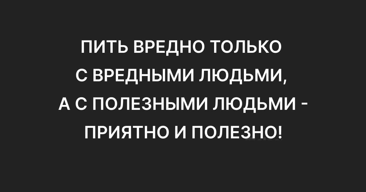 ПИТЬ ВРЕДНО ТОЛЬКО С ВРЕДНЫМИ ЛЮДЬМИ, А С ПОЛЕЗНЫМИ ЛЮДЬМИ - ПРИЯТНО И ПОЗНО!