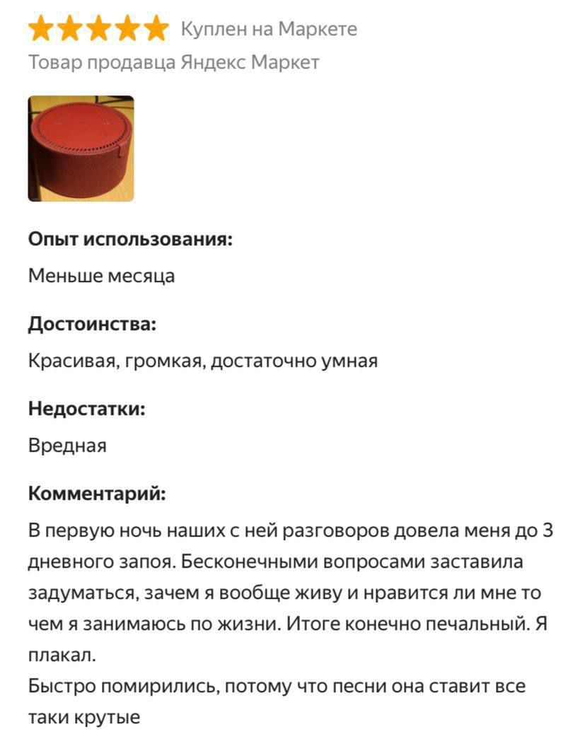 ⭐⭐⭐⭐⭐ Куплен на Маркете
Товар продавца Яндекс Маркет

Опыт использования:
Меньше месяца.

Достоинства:
Красивая, громкая, достаточно умная.

Недостатки:
Вредная.

Комментарий:
В первую ночь наших разговоров довела меня до 3 дневного запоя. Бесконечными вопросами заставила задуматься, зачем я вообще живу и нравится ли мне то чем я занимаюсь по жизни. Итоге конечно печальный. Я плакал.

Быстро помирились, потому что песни она ставит все такие крутые.