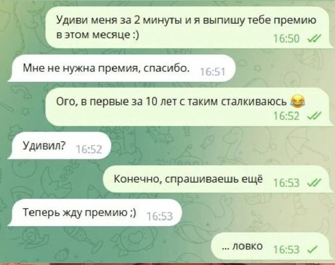 Уди́ви меня́ за 2 ми́нуты и я вы́пишу те́бе пре́мию в э́том ме́сяце :)
Мне не нужна́ пре́мия, спаси́бо.
Ого, в пер́вые за 10 лет с та́ким ста́лкиваюсь 😂
Уди́вил?
Конечно, спра́шиваешь е́щё
Теперь жду пре́мию :)
... ловко