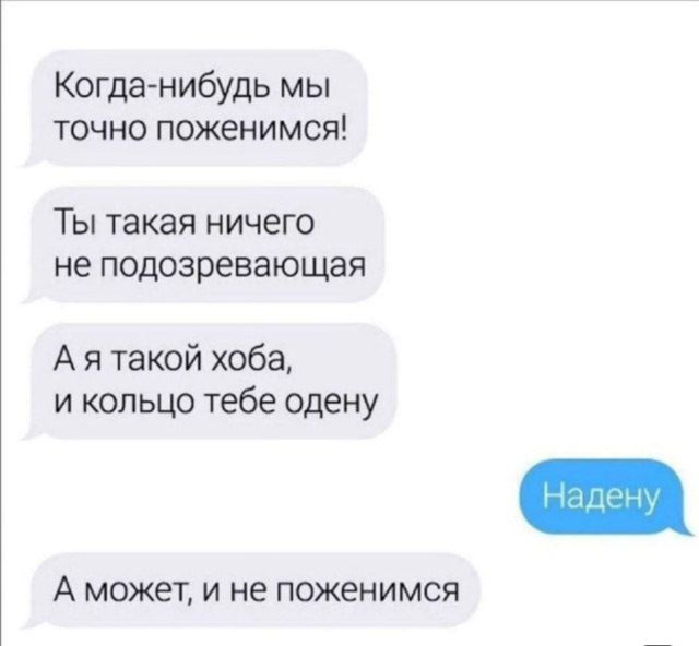 Когда-нибудь мы точно поженимся!
Ты такая ничего не подозревающая
А я такой хоба, и кольцо тебе одену
Надену
А может, и не поженимся