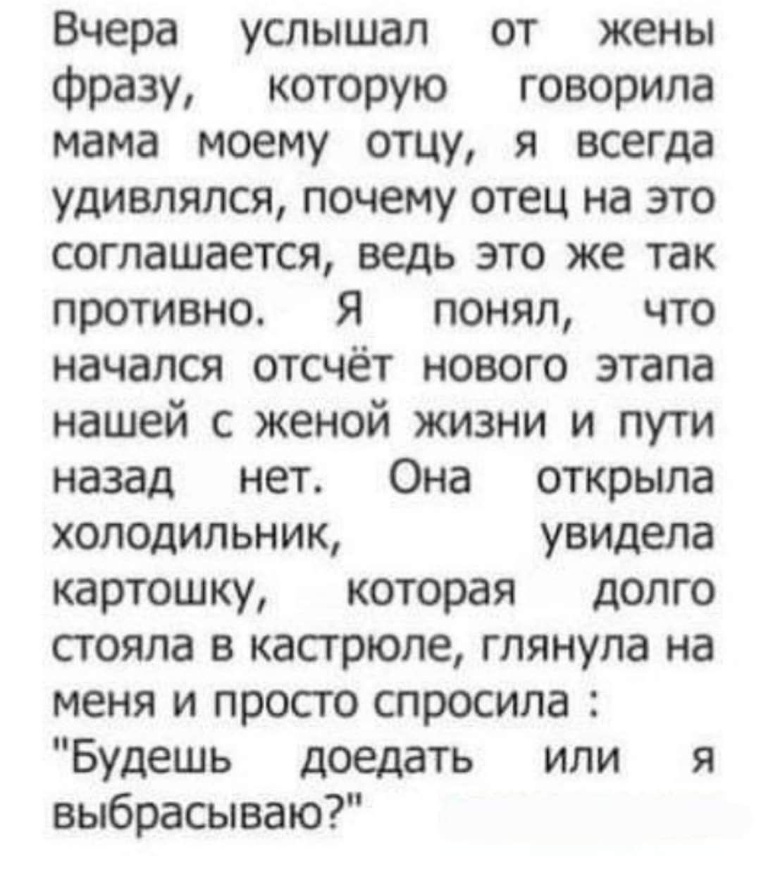 Вчера услышал от жены фразу, которую говорила мама моему отцу, я всегда удивлялся, почему отец на это соглашается, ведь это же так противно. Я понял, что начался отсчёт нового этапа нашей с женой жизни и пути назад нет. Она открыла холодильник, увидела картошку, которая долго стояла в кастрюле, глянула на меня и просто спросила: 