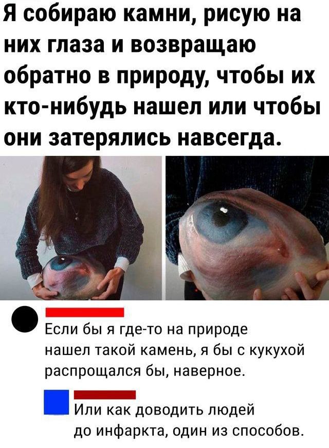 Я собираю камни, рисую на них глаза и возвращаю обратно в природу, чтобы их кто-нибудь нашел или чтобы они затерялись навсегда.

Если бы я где-то на природе нашел такой камень, я бы с кукушкой распрощался бы, наверное.

Или как доводить людей до инфаркта, один из способов.