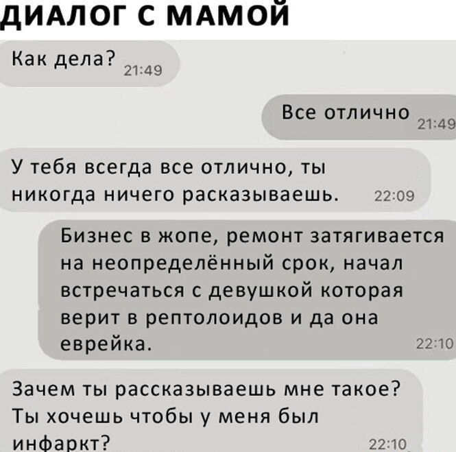 ДИАЛОГ С МАМОЙ
Как дела? 21:49
Все отлично 21:49
У тебя всегда все отлично, ты никогда ничего рассказываешь.
Бизнес в жопе, ремонт затягивается на неопределенный срок, начал встречаться с девушкой которая верит в рептилоидов и да она еврейка. 22:10
Зачем ты рассказываешь мне такое? Ты хочешь чтобы у меня был инфаркт? 22:10