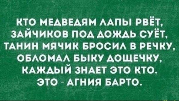 КТО МЕДВЕДЯМ ЛАПЫ РВЁТ, ЗАЙЧИКОВ ПОД ДОЖДЬ СУЁТ, ТАНИН МЯЧИК БРОСИЛ В РЕЧКУ, ОБЛОМАЛ БЫЧКУ ДОЩЕЧКУ, КАЖДЫЙ ЗНАЕТ ЭТО КТО. ЭТО - АГНИЯ БАРТО.