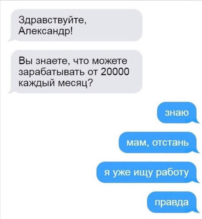 Здравствуйте, Александр! Вы знаете, что можете зарабатывать от 20000 каждый месяц? знаю мам, отстань я уже ищу работу правда
