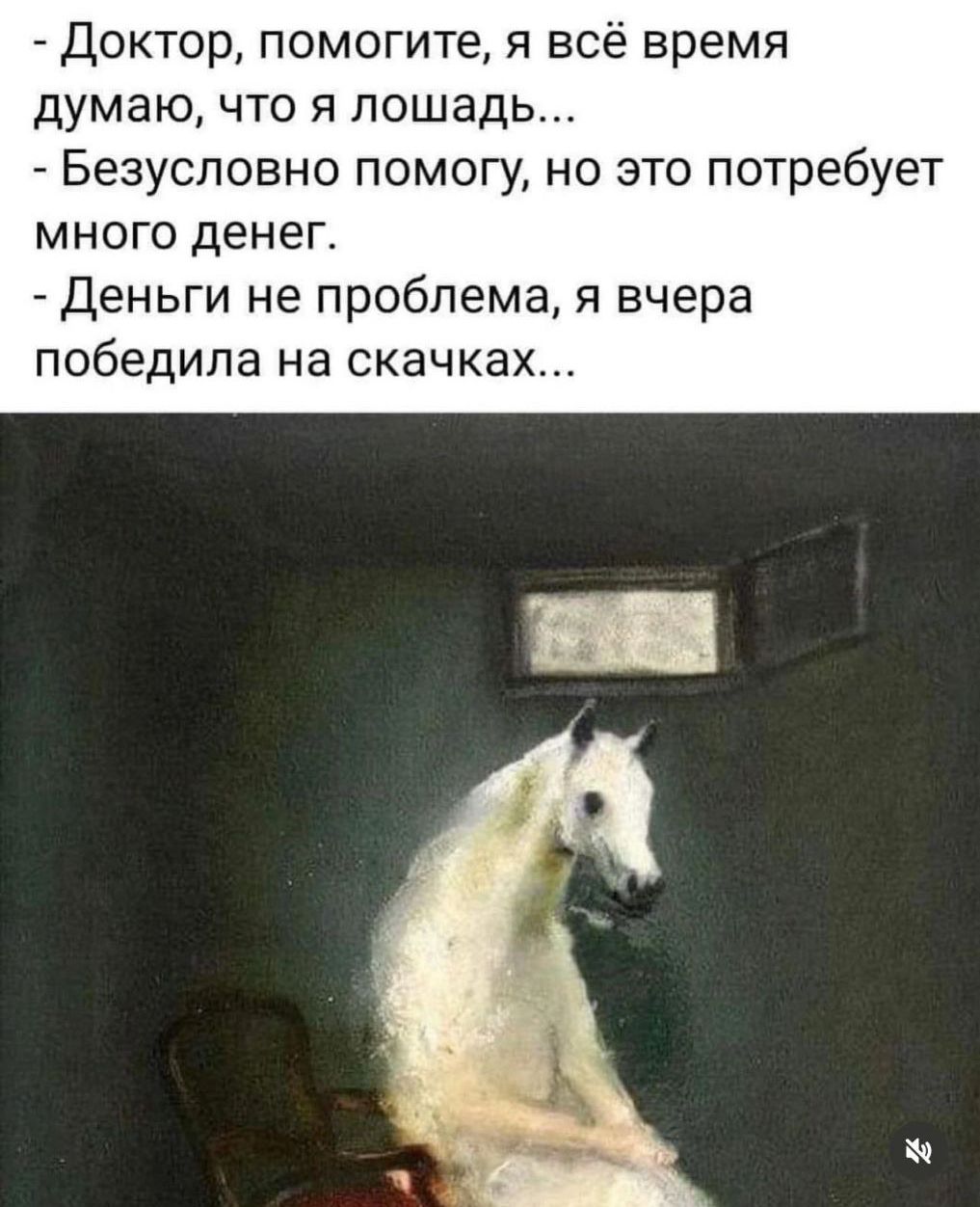 - Доктор, помогите, я всё время думаю, что я лошадь...
- Безусловно помогу, но это потребует много денег.
- Деньги не проблема, я вчера победила на скачках...