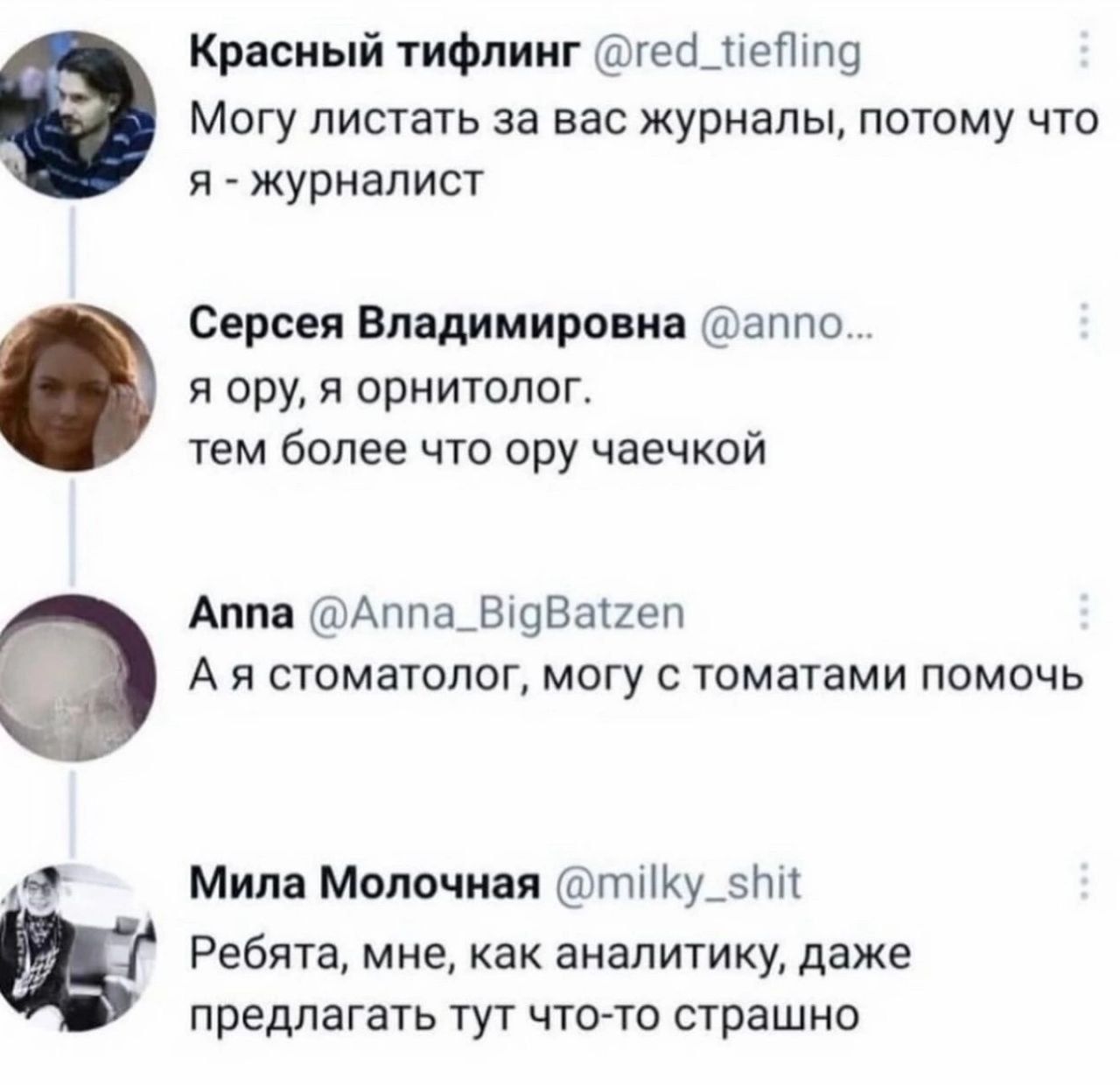 Могу листать за вас журналы, потому что я - журналист
я ору, я орнитолог. тем более что ору чаечок
А я стоматолог, могу с томатами помочь
Ребята, мне, как аналитику, даже предлагать тут что-то страшно