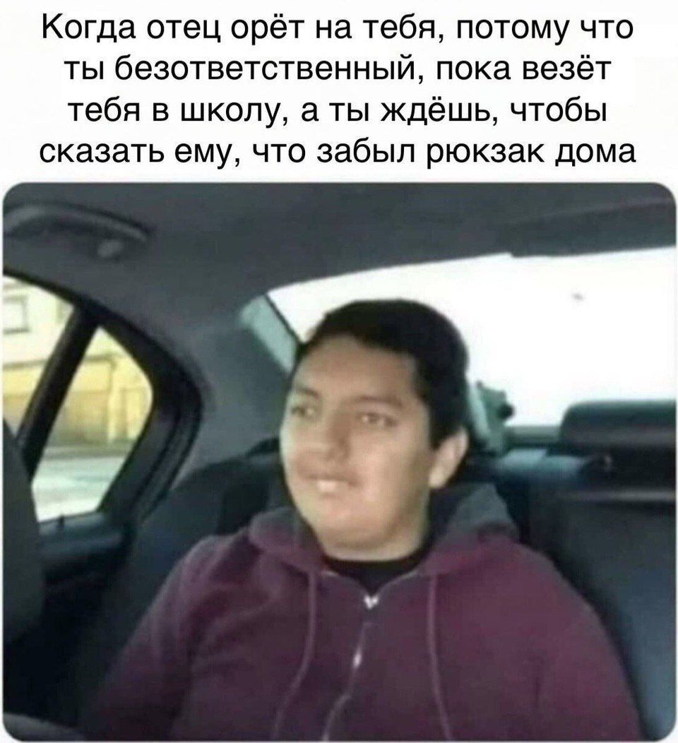 Когда отец орёт на тебя, потому что ты безответственный, пока везёт тебя в школу, а ты ждёшь, чтобы сказать ему, что забыл рюкзак дома.