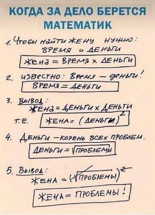 КОЛИЧЕСТВО БЕРЕТСЯ МАТЕМАТИК

1. Чтобы найти жену, нужно: 
   время и деньги 
   жена = время x деньги

2. Известно: время = деньги! 
   время = деньги

3. Вывод: 
   жена = деньги x деньги 
   т.е. 
   жена = (деньги)²

4. Деньги – корень всех проблем. 
   деньги = √проблемы

5. Вывод: 
   жена = (√проблемы)² 
   жена = проблемы!