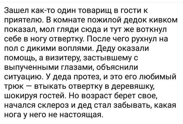 Зашел как-то один товарищ в гости к приятелю. В комнате пожилой дедок кивком показал, мол гляди сюда и тут же воткнул себе в ногу отвертку. После чего рухнул на пол с дикими воплями. Деду оказали помощь, а визитеру, застывшему с выпученными глазами, объяснили ситуацию. У деда протез, и это его любимый трюк – втыкать отвертку в деревяншку, шокируя гостей. Но возраст берет свое, начал склероз и дед стал забывать, какая нога у него не настоящая.