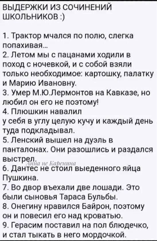 1. Трактор мчался по полю, слегка попахивая…
2. Летом мы с пацанами ходили в поход с ночевкой, и с собой взяли только необходимое: картошку, палатку и Марию Ивановну.
3. Умер М.Ю.Лермонтов на Кавказе, но любил он его не потому!
4. Плюшкин навалил у себя в углу целую кучу и каждый день туда подкладывал.
5. Ленский вышел на дуэль в панталонах. Они разошлись и раздался выстрел.
6. Дантес не стоил выведенного яйца Пушкина.
7. Во двор въехали две лошади. Это были сыновья Тараса Бульбы.
8. Он единственный нравился Байрону, поэтому он повесил его над кроватью.
9. Эрнесто постарался на пол бледненько, и стал тянуть в него мордочку.