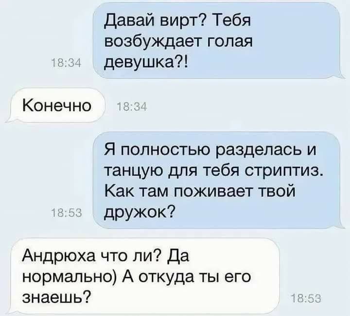 Давай виртуально? Тебя возбуждает голая девушка?!
Конечно
Я полностью разделась и танцую для тебя стриптиз. Как там поживает твой дружок?
Андрюха что ли? Да нормально) А откуда ты его знаешь?