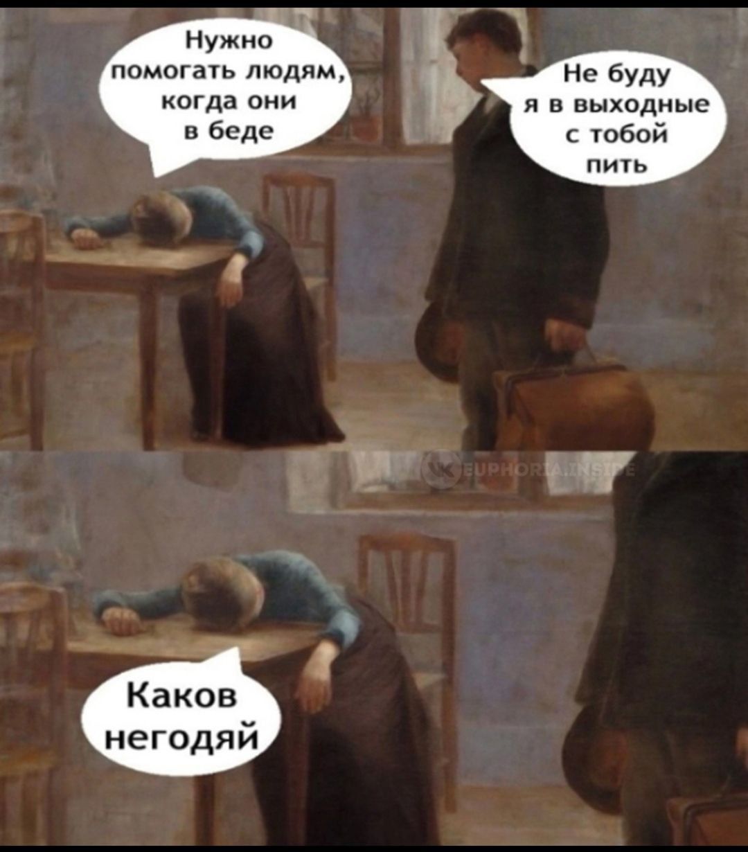 Нужно помогать людям, когда они в беде
Не буду я в выходные с тобой пить
Каков негодяй