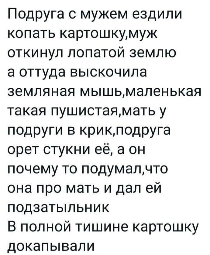 Подруга с мужем ездили копать картошку, муж откинул лопатой землю а оттуда выскочила земляная мышь, маленькая такая пушистая, мать у подруги в крик, подруга орет стукни её, а он почему то подумал, что она про мать и дал ей подзатыльник В полной тишине картошку докапывали