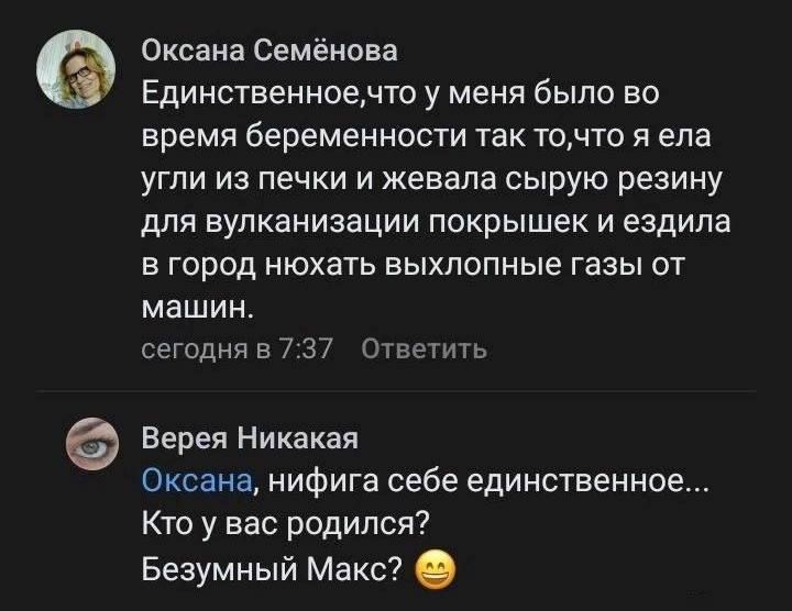 Оксана Семёнова
Единственное,что у меня было во время беременности так то,что я ела угли из печки и жевала сырую резину для вулканизации покрывшие и ездила в город нюхать выхлопные газы от машин.
сегодня в 7:37
Ответить

Верея Никакая
Оксана, нифига себе единственное... Кто у вас родился? Безумный Макс? 😄