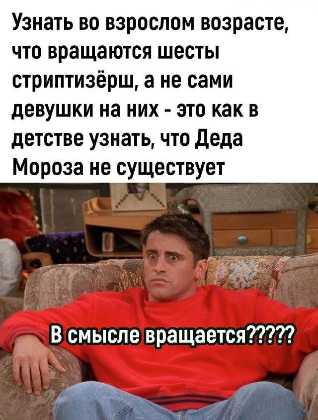 Узнать во взрослом возрасте, что вращаются шестерки стриптизёрш, а не сами девушки на них - это как в детстве узнать, что Деда Мороза не существует
В смысле вращается?????