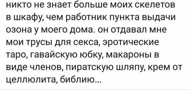 никто не знает больше моих скелетов в шкафу, чем работник пункта выдачи озона у моего дома. он отдавал мне мои трусы для секса, эротические таро, гавайскую юбку, макароны в виде членов, пиратскую шляпу, крем от целлюлита, библию...