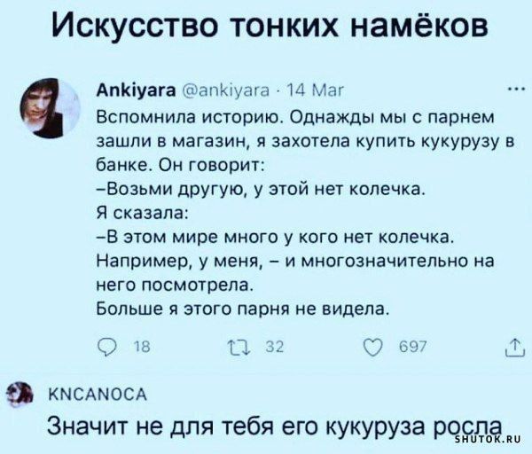 Искусство тонких намёков

Ankiyara  @ankiyara  14 Мар  Вспомнила историю. Однажды мы с парнем зашли в магазин, а захотела купить кукурузу в банке. Он говорит: - Возьми другую, у этой нет колечка. Я сказала: - В этом мире много у кого нет колечка. Например, у меня, – и многоназначительно на него посмотрела. Больше я этого парня не видела.

KNCANOCA  Значит не для тебя его кукуруза росла.