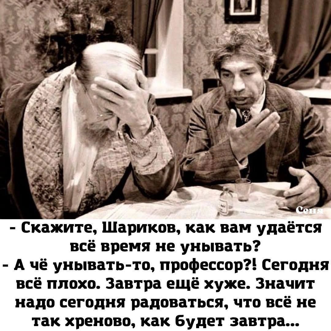 - Скажите, Шариков, как вам удаётся всё время не унывать?
- А чё унывать-то, профессор?! Сегодня всё плохо. Завтра ещё хуже. Значит надо сегодня радоваться, что всё не так хреново, как будет завтра...