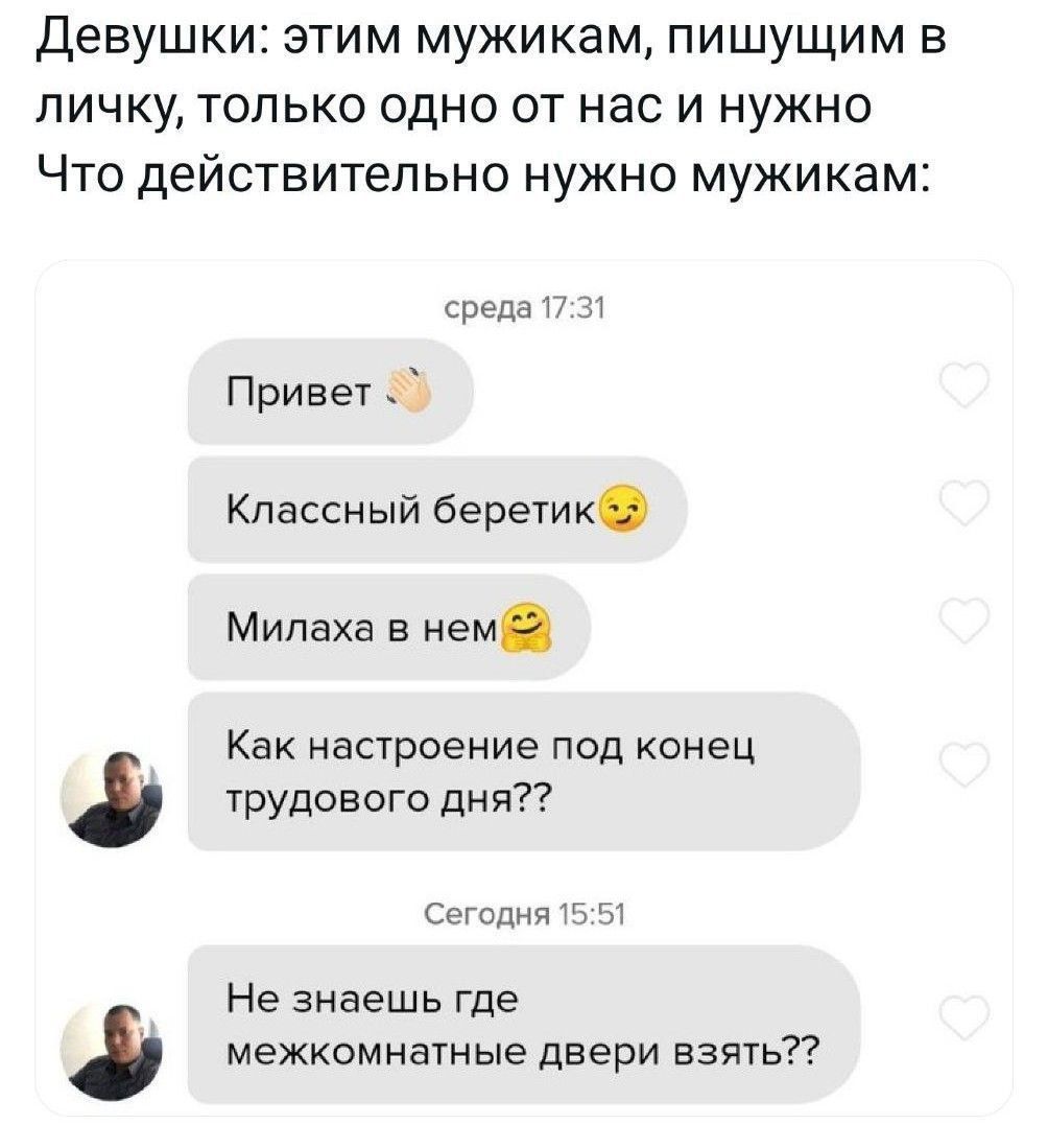 Девушки: этим мужикам, пишущим в личку, только одно от нас и нужно Что действительно нужно мужикам:

среда 17:31
Привет 👋
Классный беретик 😏
Милаха в нем 😊

Как настроение под конец трудового дня??

Сегодня 15:51
Не знаешь где межкомнатные двери взять??