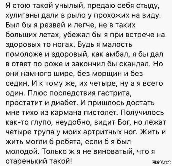 Я стою такой унылый, предаю себя стыду, хулиганы дали в рыло у прохожих на виду. Был бы я резвей и легче, не в таких больших летах, убежал бы я при встрече на здоровых то ногах. Будь я малость помоложе и здоровей, как амбал, я бы дал в ответ по рожи и закончил бы скандал. Но они намного шумнее, без морщин и без седин. И к тому же, их четверо, ну а я всего один. Плюс последствия гастрита, простатит и диабет. И прислось достать мне тихо из кармана пистолет. Получилось как-то глупо, неужели, идиот Бог, не лежат четыре трупа у моих артистичных ног. Жить и жить могли б ребята, если б я был молод. Только же я не виноват, что я старенький такой!