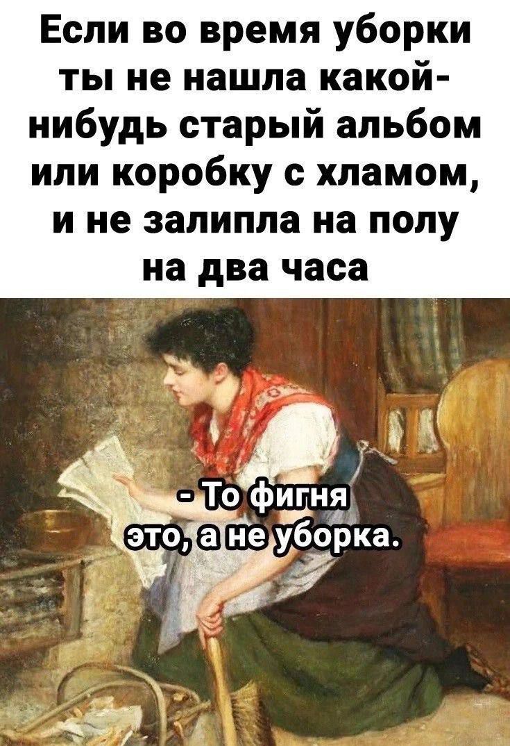 Если во время уборки ты не нашла какой-нибудь старый альбом или коробку с хламом, и не залипла на полу на два часа
- То фигня это, а не уборка.