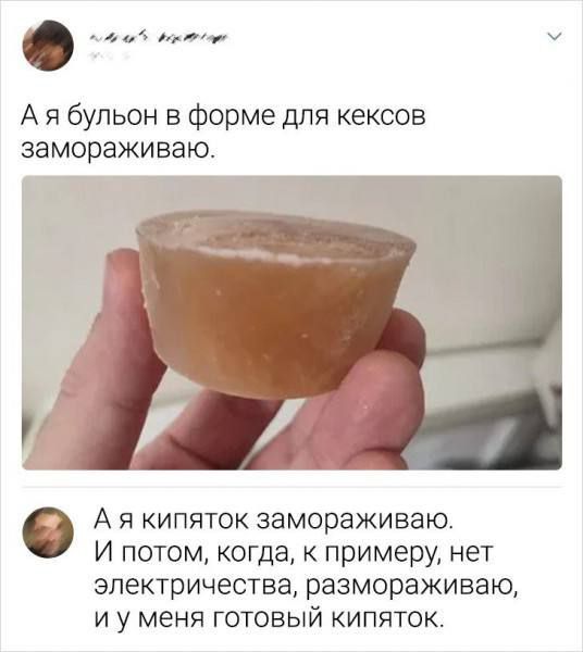 А я бульон в форме для кексов замораживаю.
А я кипяток замораживаю.
И потом, когда, к примеру, нет электричества, размораживаю, и у меня готовый кипяток.