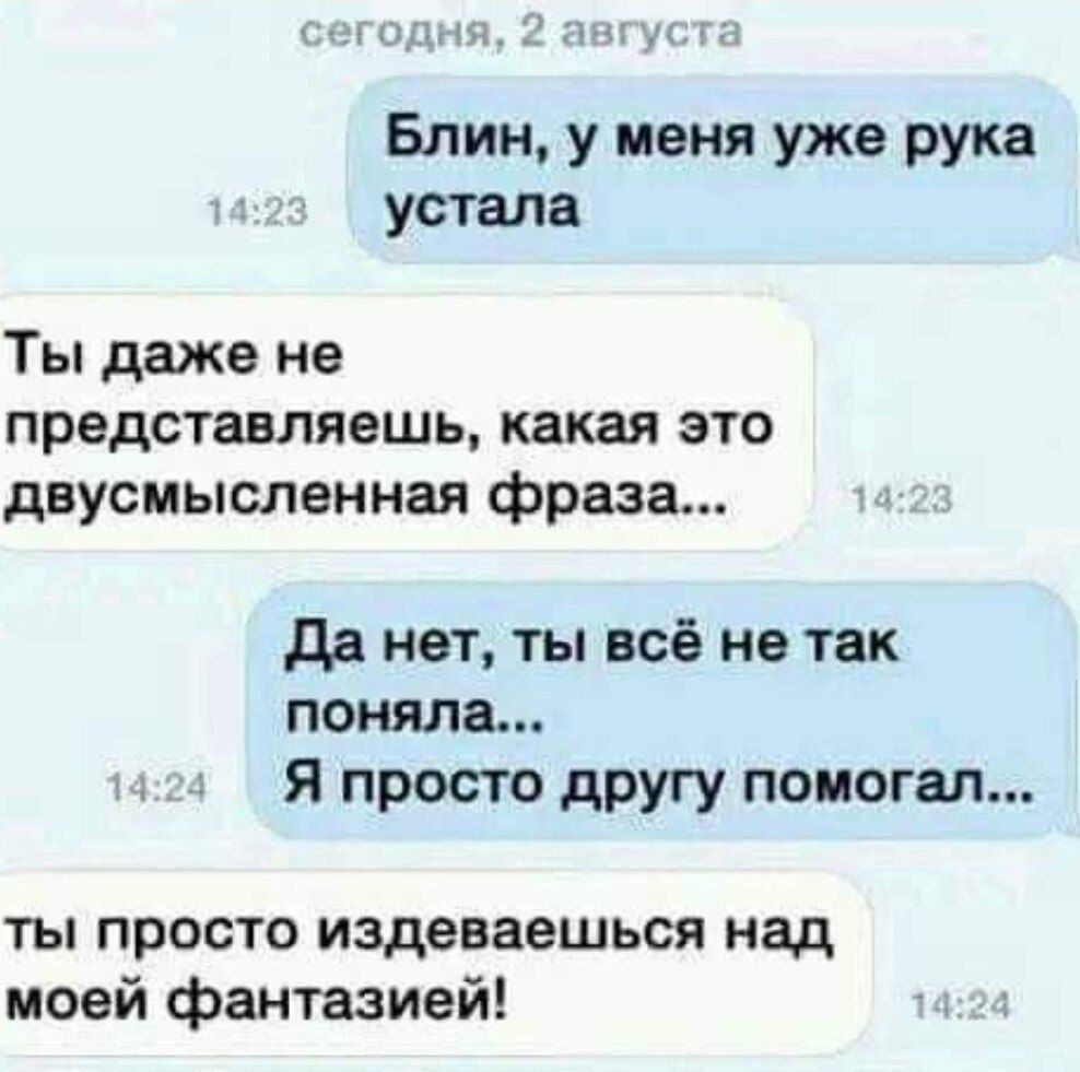 Блин, у меня уже рука устала
Ты даже не представляешь, какая это двусмысленная фраза...
Да нет, ты всё не так поняла...
Я просто другу помогал...
ты просто издеваешься над моей фантазией!