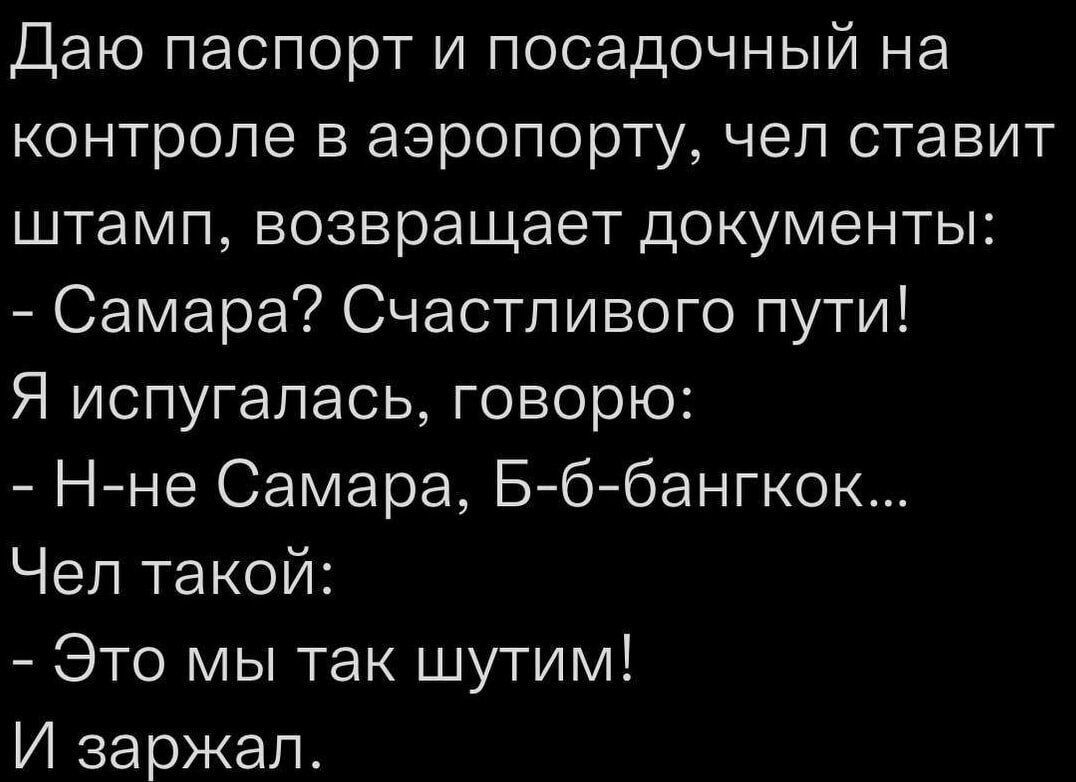 Даю паспорт и посадочный на контроле в аэропорту, чел ставит штамп, возвращает документы:
- Самара? Счастливого пути!
Я испугалась, говорю:
- Н-не Самара, Б-б-бангкок...
Чел такой:
- Это мы так шутим!
И заржал.