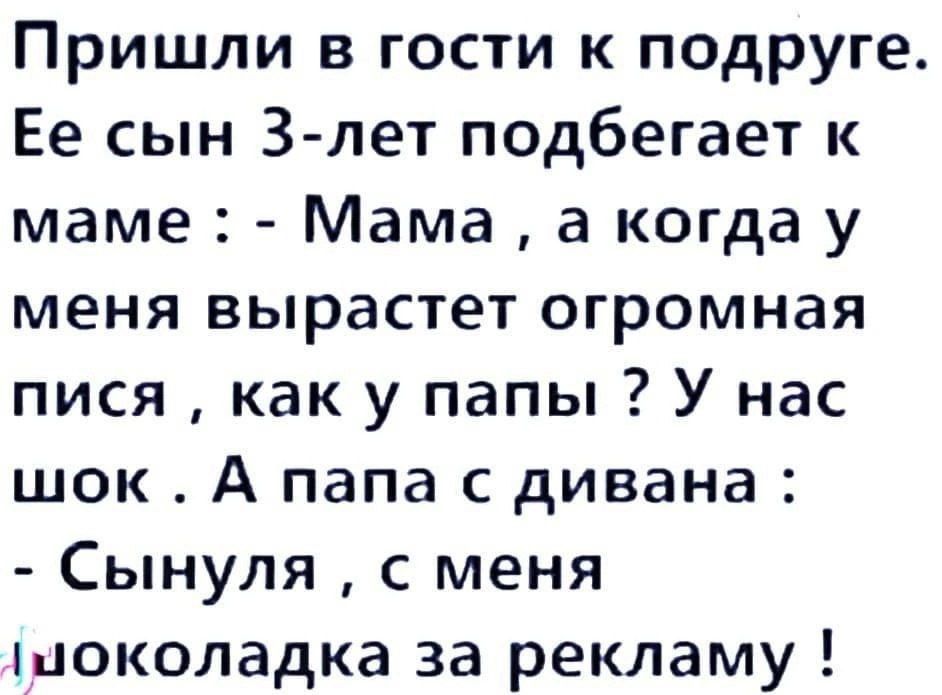 Пришли в гости к подруге. Её сын 3-лет подбегает к маме : - Мама , а когда у меня вырастет огромная пися , как у папы ? У нас шок . А папа с дивана : - Сынуля , с меня шоколадка за рекламу !