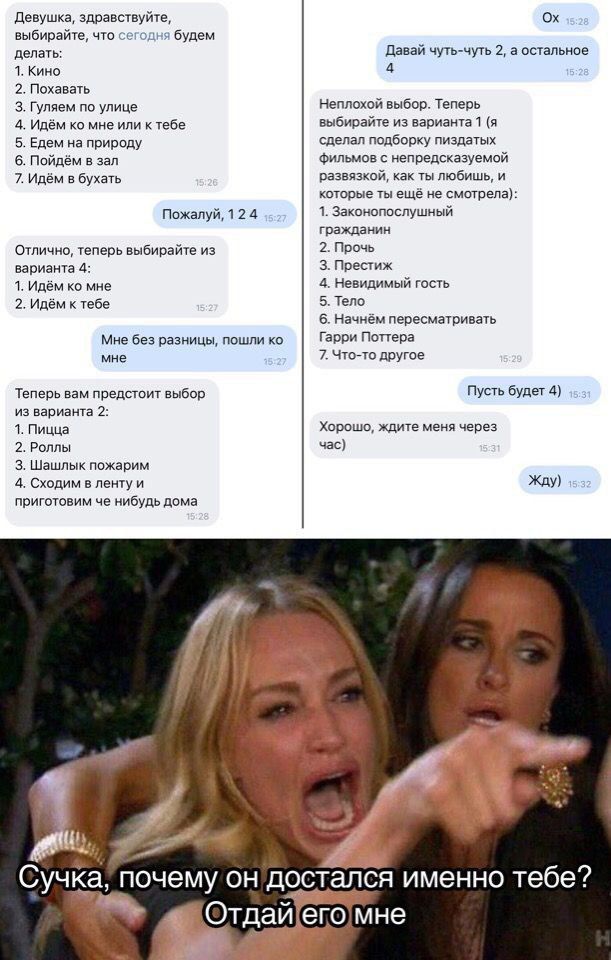 Девушка, здравствуйте, выбирайте, что сегодня будем делать: 1. Кино 2. Гулять 3. Тупим на улице 4. Идём ко мне 5. Едем на природу 6. Пойдём в бар 7. Идём в бухать

Отлично, теперь выбирайте из варианта 4: 1. Идём ко мне 2. Идём к тебе

Мне без разницы, пошли ко мне

Теперь вам представлен выбор из варианта 2: 1. Пицца 2. Роллы 3. Шашлык пожарим

Хорошо, ждите меня через час

Сучка, почему он достался именно тебе? Отдай его мне