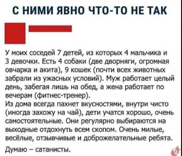 С НИМИ ЯВНО ЧТО-ТО НЕ ТАК

У моих соседей 7 детей, из которых 4 мальчика и 3 девочки. Есть 4 собаки (две дворняги, огромная овчарка и акия), 9 кошек (почти всех животных забрали из ужасных условий). Муж работает целый день, забегая лишь на обед, а жена работает по вечерам (фитнес-тренер).

Из дома всегда пахнет вкусностями, внутри чисто (иногда захожу на чай), дети учатся хорошо, очень самостоятельные. Они регулярно выбираются на выходные отдыхать в немом обстановке. Они милые, весёлые, отзывчивые и доброжелательные ребята.

Думаю – сатанисты.