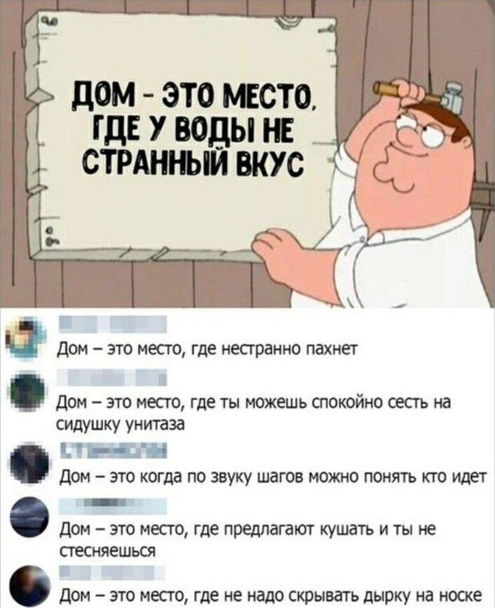 ДОМ - ЭТО МЕСТО, ГДЕ У ВОДЫ НЕ СТРАННЫЙ ВКУС

ДОМ - ЭТО МЕСТО, ГДЕ НЕСТРАННО ПАХНЕТ

ДОМ - ЭТО МЕСТО, ГДЕ ТЫ МОЖЕШЬ СПОКОЙНО СЕСТЬ НА СИДУШКУ УНИТАЗА

ДОМ - ЭТО КОГДА ПО ЗВУКУ ШАГОВ МОЖНО ПОНЯТЬ КТО ИДЕТ

ДОМ - ЭТО МЕСТО, ГДЕ ПРЕДЛАГАЮТ КУШАТЬ И ТЫ НЕ СТЕСНЯЕШЬСЯ

ДОМ - ЭТО МЕСТО, ГДЕ НЕ НАДО СКРЫВАТЬ ДЫРКУ НА НОСКЕ