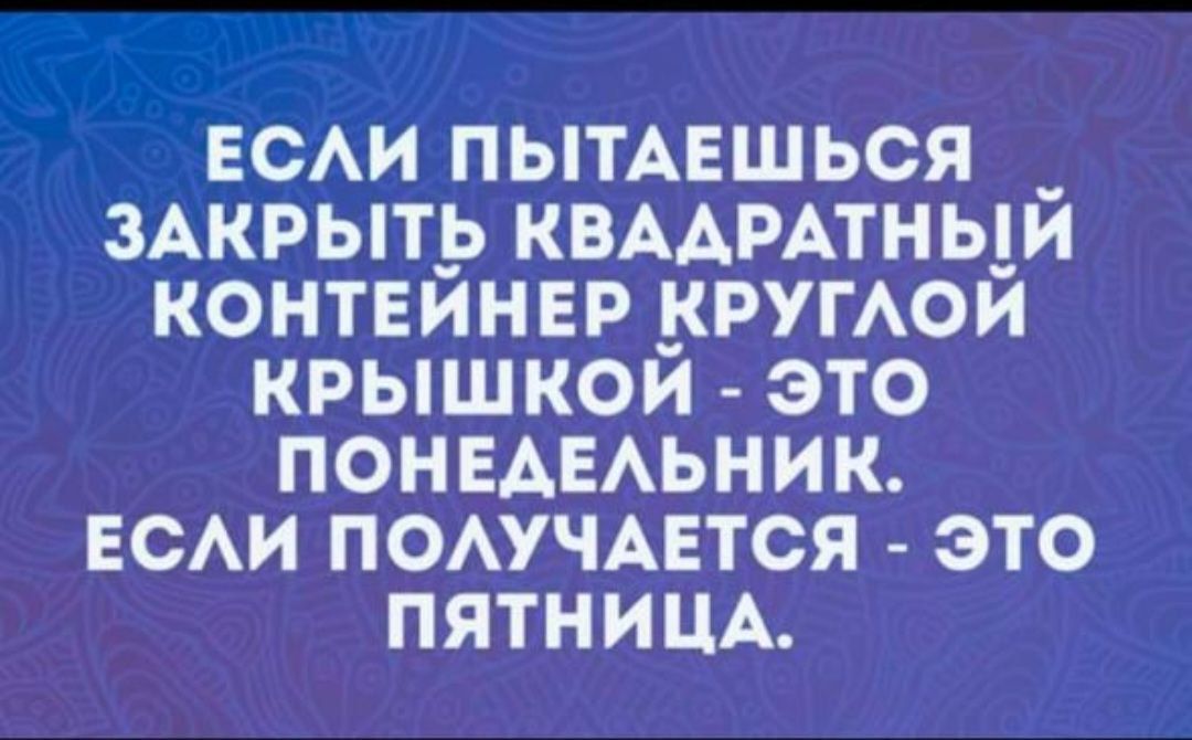 ЕСЛИ ПЫТАЕШЬСЯ ЗАКРЫТЬ КВАДРАТНЫЙ КОНТЕЙНЕР КРУГЛОЙ КРЫШКОЙ - ЭТО ПОНЕДЕЛЬНИК. ЕСЛИ ПОЛУЧАЕТСЯ - ЭТО ПЯТНИЦА.