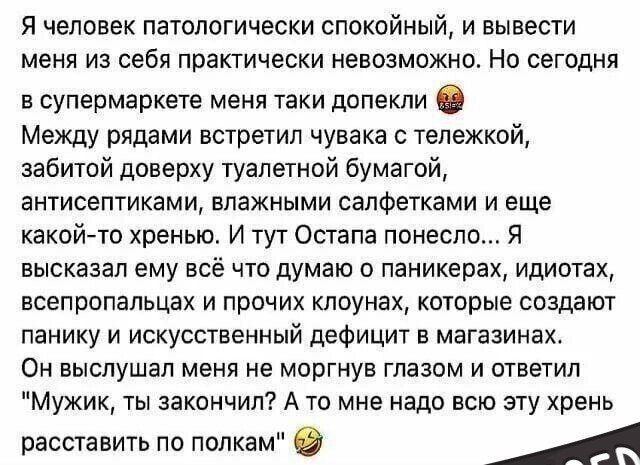 Я человек патологиялық спокійний, і вивести мене із себе практично неможливо. Але сьогодні в супермаркеті мене так допекли 😡 Між рядами зустрів чувака з тележкою, забитою довірою туалетної бумаги, антисептиками, вологими серветками і ще якоюсь-то хренью. І тут Остапа понесло... Я висказав йому все що думаю о паніках, ідіотах, всепоролах і прочих клоунах, які створюють паніку і штучний дефіцит у магазинах. Він вислухав мене не моргнувши очима і відповів 